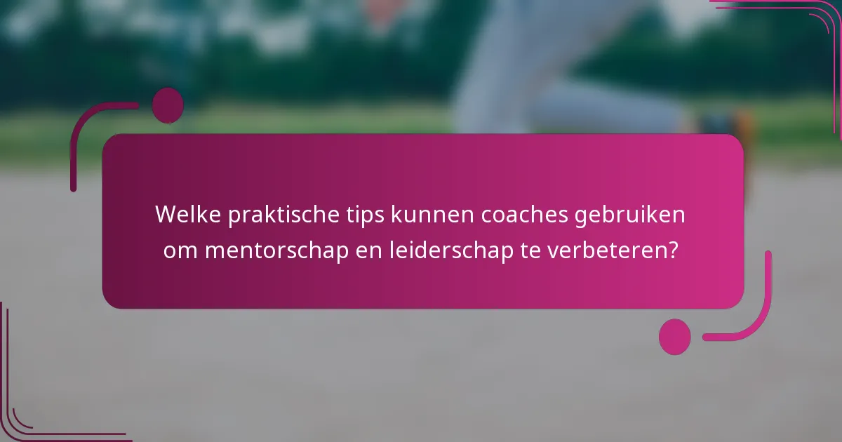 Welke praktische tips kunnen coaches gebruiken om mentorschap en leiderschap te verbeteren?